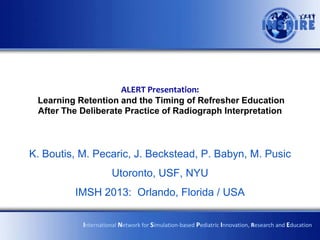ALERT Presentation:
 Learning Retention and the Timing of Refresher Education
 After The Deliberate Practice of Radiograph Interpretation



K. Boutis, M. Pecaric, J. Beckstead, P. Babyn, M. Pusic
                     Utoronto, USF, NYU
         IMSH 2013: Orlando, Florida / USA

           International Network for Simulation-based Pediatric Innovation, Research and Education
 