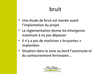 bruit
• Une étude de bruit est menée avant
l’implantation du projet
• La réglementation donne les émergence
maximum à ne pas dépasser
• Il n’y a pas de machines « bruyantes »
implantées
• Situation dans la zone au bord l’autoroute et
du contournement ferroviaire…
 