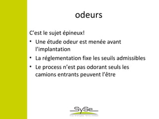 odeurs
C’est le sujet épineux!
• Une étude odeur est menée avant
l’implantation
• La réglementation fixe les seuils admissibles
• Le process n’est pas odorant seuls les
camions entrants peuvent l’être
 