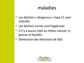 maladies
• Les déchets « dangereux » type C1 sont
interdits
• Les déchets carnés sont hygiénisés
• Il n’y a aucun rejet au milieu naturel, ni
gazeux ni liquides
• Diminution des émissions de GES
 