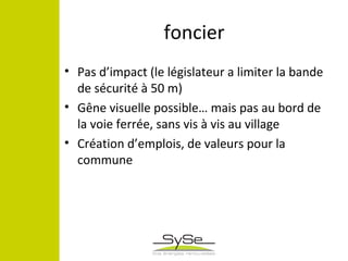 foncier
• Pas d’impact (le législateur a limiter la bande
de sécurité à 50 m)
• Gêne visuelle possible… mais pas au bord de
la voie ferrée, sans vis à vis au village
• Création d’emplois, de valeurs pour la
commune
 
