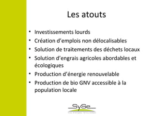Les atouts
• Investissements lourds
• Création d’emplois non délocalisables
• Solution de traitements des déchets locaux
• Solution d’engrais agricoles abordables et
écologiques
• Production d’énergie renouvelable
• Production de bio GNV accessible à la
population locale
 