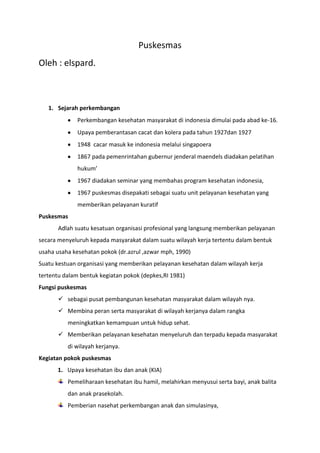Puskesmas
Oleh : elspard.



   1. Sejarah perkembangan
              Perkembangan kesehatan masyarakat di indonesia dimulai pada abad ke-16.
              Upaya pemberantasan cacat dan kolera pada tahun 1927dan 1927
              1948 cacar masuk ke indonesia melalui singapoera
              1867 pada pemenrintahan gubernur jenderal maendels diadakan pelatihan
              hukum’
              1967 diadakan seminar yang membahas program kesehatan indonesia,
              1967 puskesmas disepakati sebagai suatu unit pelayanan kesehatan yang
              memberikan pelayanan kuratif
Puskesmas
       Adlah suatu kesatuan organisasi profesional yang langsung memberikan pelayanan
secara menyeluruh kepada masyarakat dalam suatu wilayah kerja tertentu dalam bentuk
usaha usaha kesehatan pokok (dr.azrul ,azwar mph, 1990)
Suatu kestuan organisasi yang memberikan pelayanan kesehatan dalam wilayah kerja
tertentu dalam bentuk kegiatan pokok (depkes,RI 1981)
Fungsi puskesmas
        sebagai pusat pembangunan kesehatan masyarakat dalam wilayah nya.
        Membina peran serta masyarakat di wilayah kerjanya dalam rangka
          meningkatkan kemampuan untuk hidup sehat.
        Memberikan pelayanan kesehatan menyeluruh dan terpadu kepada masyarakat
          di wilayah kerjanya.
Kegiatan pokok puskesmas
      1. Upaya kesehatan ibu dan anak (KIA)
          Pemeliharaan kesehatan ibu hamil, melahirkan menyusui serta bayi, anak balita
          dan anak prasekolah.
          Pemberian nasehat perkembangan anak dan simulasinya,
 