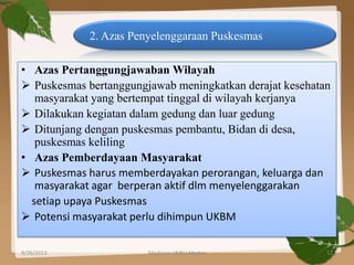 • Azas Pertanggungjawaban Wilayah
 Puskesmas bertanggungjawab meningkatkan derajat kesehatan
masyarakat yang bertempat tinggal di wilayah kerjanya
 Dilakukan kegiatan dalam gedung dan luar gedung
 Ditunjang dengan puskesmas pembantu, Bidan di desa,
puskesmas keliling
• Azas Pemberdayaan Masyarakat
 Puskesmas harus memberdayakan perorangan, keluarga dan
masyarakat agar berperan aktif dlm menyelenggarakan
setiap upaya Puskesmas
 Potensi masyarakat perlu dihimpun UKBM
2. Azas Penyelenggaraan Puskesmas
9/26/2013 12Medicine UMSU Medan
 