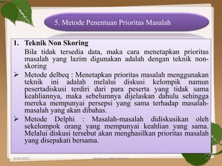 1. Teknik Non Skoring
Bila tidak tersedia data, maka cara menetapkan prioritas
masalah yang lazim digunakan adalah dengan teknik non-
skoring
 Metode delbeq : Menetapkan prioritas masalah menggunakan
teknik ini adalah melalui diskusi kelompik namun
pesertadiskusi terdiri dari para peserta yang tidak sama
keahliannya, maka sebelumnya dijelaskan dahulu sehingga
mereka mempunyai persepsi yang sama terhadap masalah-
masalah yang akan dibahas.
 Metode Delphi : Masalah-masalah didiskusikan oleh
sekelompok orang yang mempunyai keahlian yang sama.
Melalui diskusi tersebut akan menghasilkan prioritas masalah
yang disepakati bersama.
5. Metode Penentuan Prioritas Masalah
9/26/2013 19Medicine UMSU Medan
 