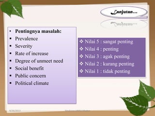 • Pentingnya masalah:
 Prevalence
 Severity
 Rate of increase
 Degree of unmeet need
 Social benefit
 Public concern
 Political climate
 Nilai 5 : sangat penting
 Nilai 4 : penting
 Nilai 3 : agak penting
 Nilai 2 : kurang penting
 Nilai 1 : tidak penting
Lanjutan…
9/26/2013 23Medicine UMSU Medan
 