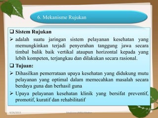  Sistem Rujukan
 adalah suatu jaringan sistem pelayanan kesehatan yang
memungkinkan terjadi penyerahan tanggung jawa secara
timbal balik baik vertikal ataupun horizontal kepada yang
lebih kompeten, terjangkau dan dilakukan secara rasional.
 Tujuan:
 Dihasilkan pemerrataan upaya kesehatan yang didukung mutu
pelayanan yang optimal dalam memecahkan masalah secara
berdaya guna dan berhasil guna
 Upaya pelayanan kesehatan klinik yang bersifat preventif,
promotif, kuratif dan rehabilitatif
6. Mekanisme Rujukan
9/26/2013 26Medicine UMSU Medan
 