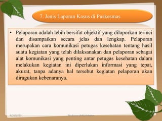 • Pelaporan adalah lebih bersifat objektif yang dilaporkan terinci
dan disampaikan secara jelas dan lengkap. Pelaporan
merupakan cara komunikasi petugas kesehatan tentang hasil
suatu kegiatan yang telah dilaksanakan dan pelaporan sebagai
alat komunikasi yang penting antar petugas kesehatan dalam
melakukan kegiatan ini diperlukan informasi yang tepat,
akurat, tanpa adanya hal tersebut kegiatan pelaporan akan
diragukan kebenaranya.
7. Jenis Laporan Kasus di Puskesmas
9/26/2013 28Medicine UMSU Medan
 