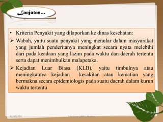 • Kriteria Penyakit yang dilaporkan ke dinas kesehatan:
 Wabah, yaitu suatu penyakit yang menular dalam masyarakat
yang jumlah penderitanya meningkat secara nyata melebihi
dari pada keadaan yang lazim pada waktu dan daerah tertentu
serta dapat menimbulkan malapetaka.
 Kejadian Luar Biasa (KLB), yaitu timbulnya atau
meningkatnya kejadian kesakitan atau kematian yang
bermakna secara epidemiologis pada suatu daerah dalam kurun
waktu tertentu
Lanjutan…
9/26/2013 30Medicine UMSU Medan
 