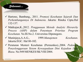  Hartono, Bambang., 2011. Promosi Kesehatan Sejarah Dan
Perkembangannya Di Indonesia. Jakarta: Rineka Cipta.Hal
132-137.
 Makkajan,K.,2012. Penggunaan Metode Analytic Hierarchy
Process (AHP) dalam Penentuan Prioritas Program
Kesehatan. Vo.III.No.2. Universitas Diponegoro.
 Muninjaya,A.A.G., 1999.Manajemen Kesehatan.
Jakarta:EGC. Hal 80-102.
 Peraturan Menteri Kesehatan (Permenkes).,2004. Pedoman
Penyelenggaraan Sistem Kewaspadaan Dini Kejadian Luar
Biasa. No.949/MENKES/SK/VIII/2004.
Referensi…
9/26/2013 31Medicine UMSU Medan
 