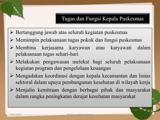 Tugas dan Fungsi Kepala Puskesmas
 Bertanggung jawab atas seluruh kegiatan puskesmas
 Memimpin pelaksanaan tugas pokok dan fungsi puskesmas
 Membina kerjasama karyawan atau karyawati dalam
pelaksanaan tugas sehari-hari
 Melakukan pengawasan melekat bagi seluruh pelaksanaan
kegiatan program dan pengelolaan keuangan
 Mengadakan koordinasi dengan kepala kecamantan dan lintas
sektoral dalam upaya pembangunan kesehatan di wilayah kerja
 Menjalin kemitraan dengan berbagai pihak dan masyarakat
dalam rangka peningkatan derajat kesehatan masyarakat
9/26/2013 Medicine UMSU Medan 8
 