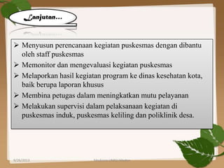  Menyusun perencanaan kegiatan puskesmas dengan dibantu
oleh staff puskesmas
 Memonitor dan mengevaluasi kegiatan puskesmas
 Melaporkan hasil kegiatan program ke dinas kesehatan kota,
baik berupa laporan khusus
 Membina petugas dalam meningkatkan mutu pelayanan
 Melakukan supervisi dalam pelaksanaan kegiatan di
puskesmas induk, puskesmas keliling dan poliklinik desa.
9/26/2013 Medicine UMSU Medan 9
Lanjutan…
 