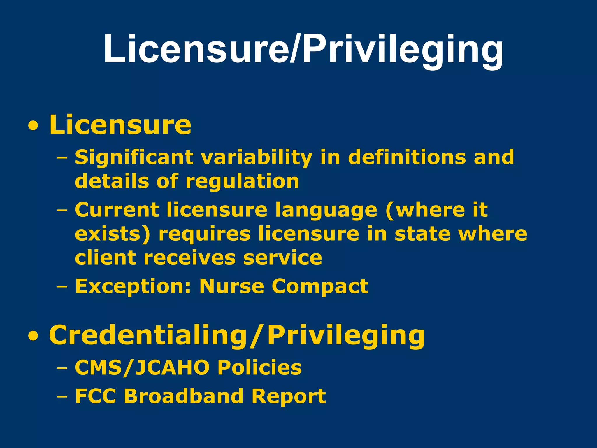 Licensure/Privileging
• Licensure
  – Significant variability in definitions and
    details of regulation
  – Current licensure language (where it
    exists) requires licensure in state where
    client receives service
  – Exception: Nurse Compact

• Credentialing/Privileging
  – CMS/JCAHO Policies
  – FCC Broadband Report
 