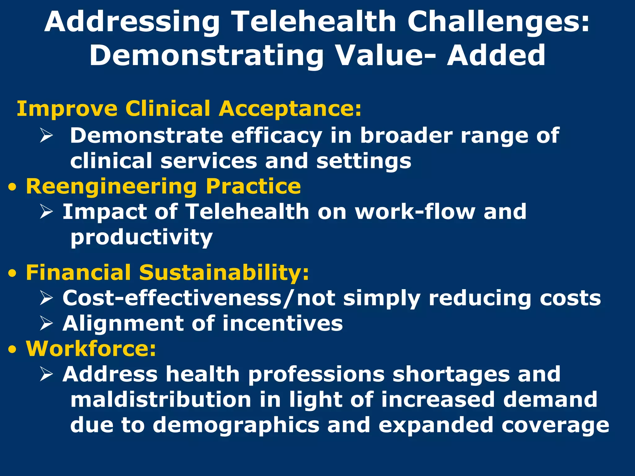 Addressing Telehealth Challenges:
     Demonstrating Value- Added
 Improve Clinical Acceptance:
    Demonstrate efficacy in broader range of
      clinical services and settings
• Reengineering Practice
    Impact of Telehealth on work-flow and
      productivity
• Financial Sustainability:
    Cost-effectiveness/not simply reducing costs
    Alignment of incentives
• Workforce:
    Address health professions shortages and
      maldistribution in light of increased demand
      due to demographics and expanded coverage
 