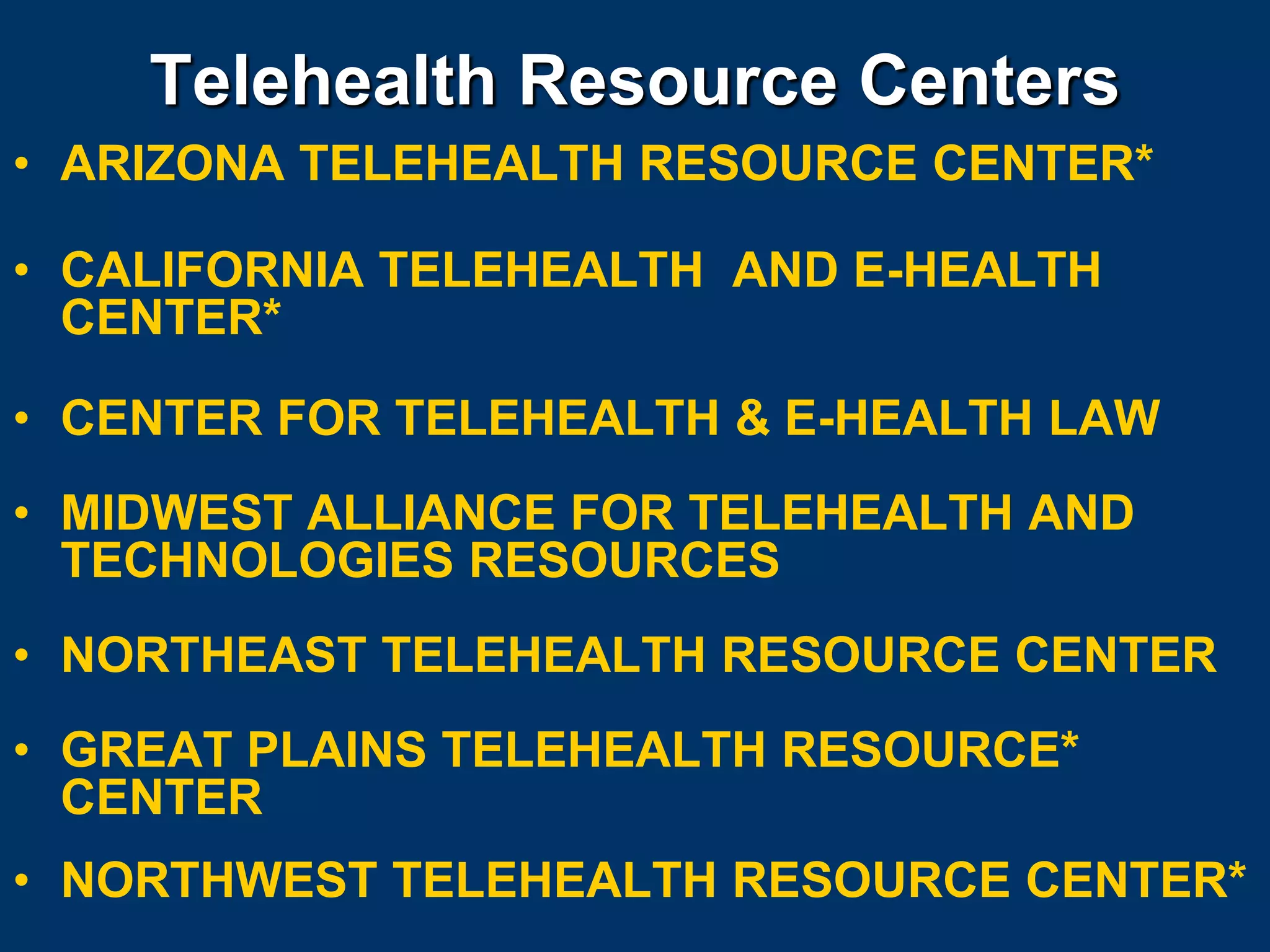 Telehealth Resource Centers
• ARIZONA TELEHEALTH RESOURCE CENTER*

• CALIFORNIA TELEHEALTH AND E-HEALTH
  CENTER*

• CENTER FOR TELEHEALTH & E-HEALTH LAW
• MIDWEST ALLIANCE FOR TELEHEALTH AND
  TECHNOLOGIES RESOURCES
• NORTHEAST TELEHEALTH RESOURCE CENTER
• GREAT PLAINS TELEHEALTH RESOURCE*
  CENTER
• NORTHWEST TELEHEALTH RESOURCE CENTER*
 