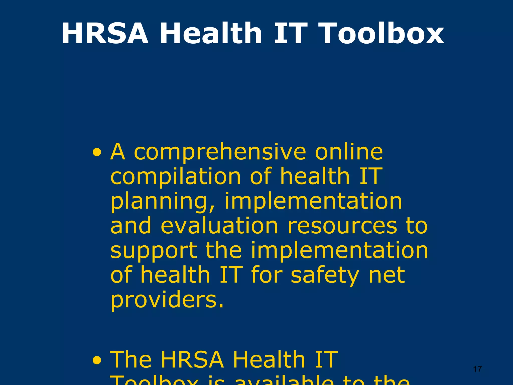 HRSA Health IT Toolbox



 • A comprehensive online
   compilation of health IT
   planning, implementation
   and evaluation resources to
   support the implementation
   of health IT for safety net
   providers.

 • The HRSA Health IT            17
 