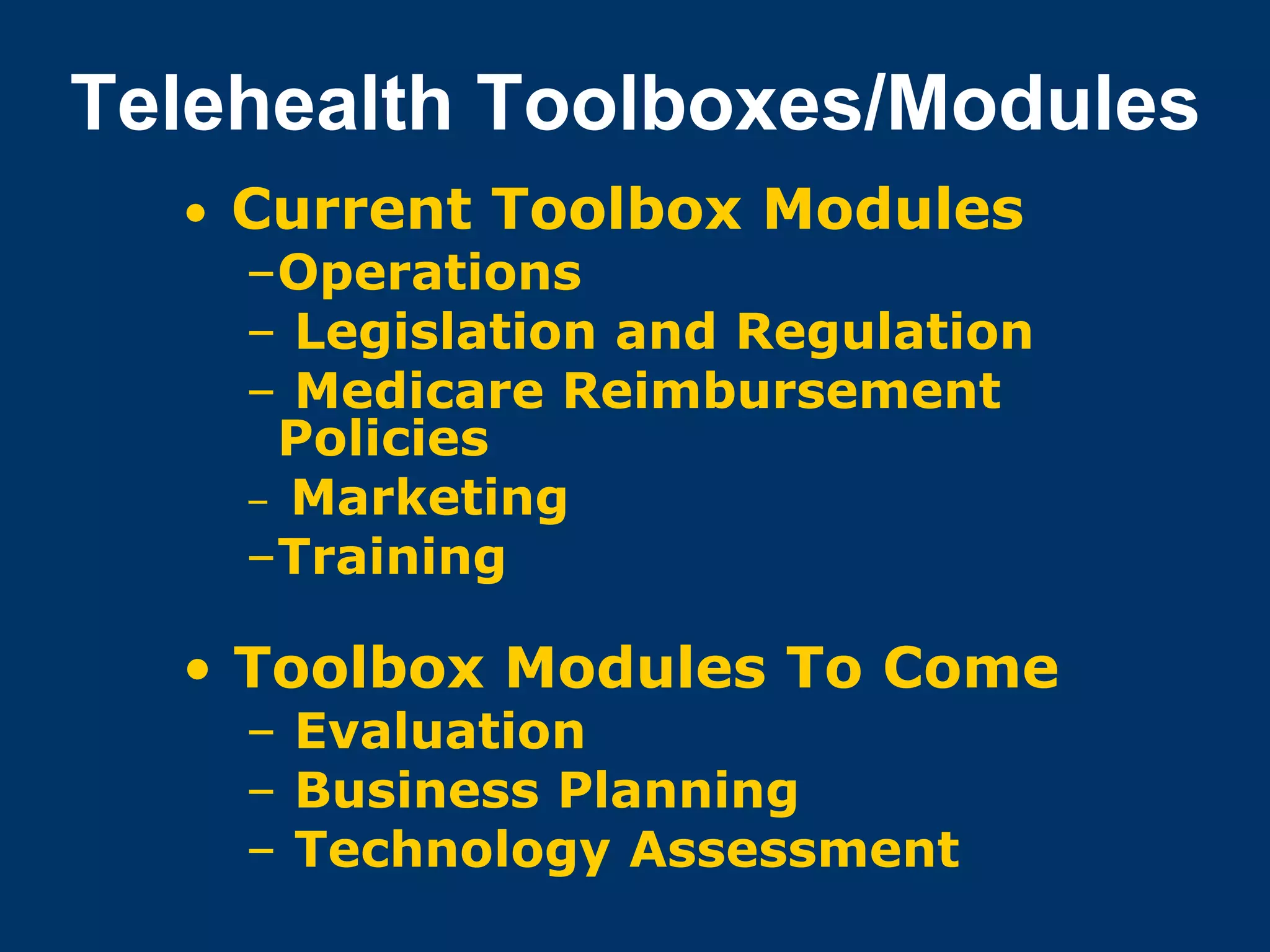 Telehealth Toolboxes/Modules
  • Current Toolbox Modules
    –Operations
    – Legislation and Regulation
    – Medicare Reimbursement
     Policies
    – Marketing
    –Training

  • Toolbox Modules To Come
    – Evaluation
    – Business Planning
    – Technology Assessment
 