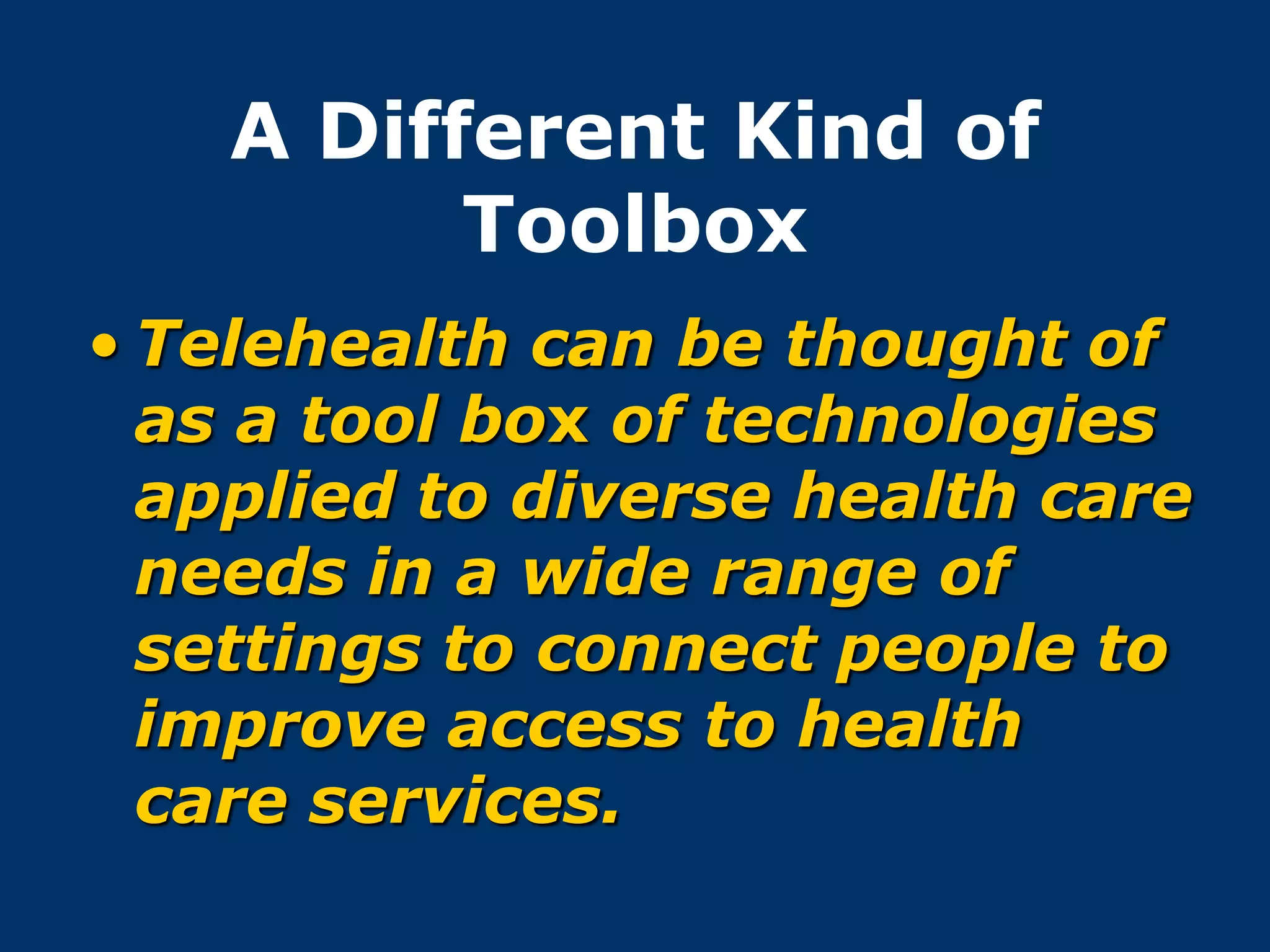 A Different Kind of
          Toolbox
• Telehealth can be thought of
  as a tool box of technologies
  applied to diverse health care
  needs in a wide range of
  settings to connect people to
  improve access to health
  care services.
 