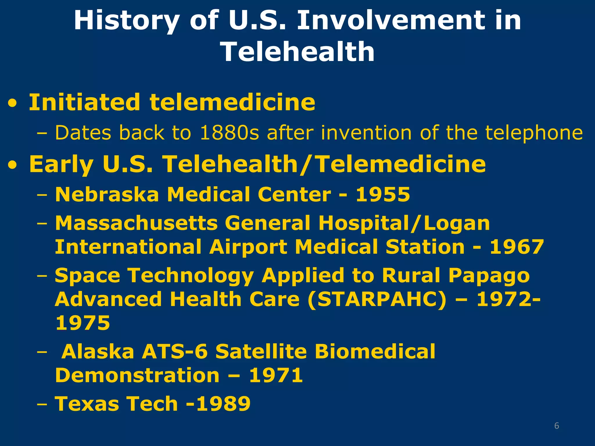 History of U.S. Involvement in
               Telehealth
• Initiated telemedicine
  – Dates back to 1880s after invention of the telephone
• Early U.S. Telehealth/Telemedicine
  – Nebraska Medical Center - 1955
  – Massachusetts General Hospital/Logan
    International Airport Medical Station - 1967
  – Space Technology Applied to Rural Papago
    Advanced Health Care (STARPAHC) – 1972-
    1975
  – Alaska ATS-6 Satellite Biomedical
    Demonstration – 1971
  – Texas Tech -1989
                                                     6
 