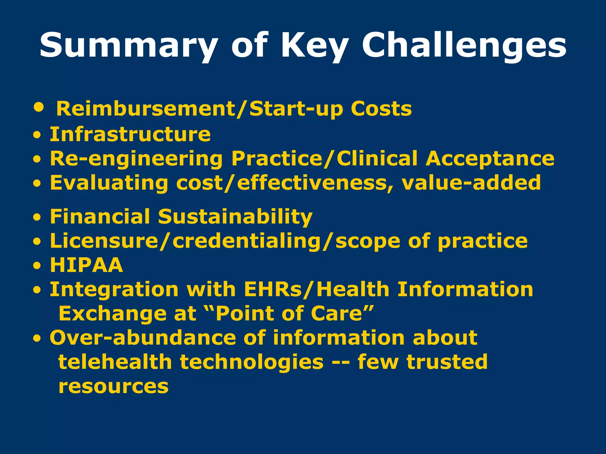 Summary of Key Challenges
•  Reimbursement/Start-up Costs
• Infrastructure
• Re-engineering Practice/Clinical Acceptance
• Evaluating cost/effectiveness, value-added
• Financial Sustainability
• Licensure/credentialing/scope of practice
• HIPAA
• Integration with EHRs/Health Information
   Exchange at “Point of Care”
• Over-abundance of information about
   telehealth technologies -- few trusted
   resources
 
