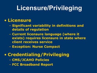 Licensure/Privileging
• Licensure
  – Significant variability in definitions and
    details of regulation
  – Current licensure language (where it
    exists) requires licensure in state where
    client receives service
  – Exception: Nurse Compact

• Credentialing/Privileging
  – CMS/JCAHO Policies
  – FCC Broadband Report
 