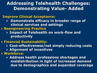 Addressing Telehealth Challenges:
     Demonstrating Value- Added
 Improve Clinical Acceptance:
    Demonstrate efficacy in broader range of
      clinical services and settings
• Reengineering Practice
    Impact of Telehealth on work-flow and
      productivity
• Financial Sustainability:
    Cost-effectiveness/not simply reducing costs
    Alignment of incentives
• Workforce:
    Address health professions shortages and
      maldistribution in light of increased demand
      due to demographics and expanded coverage
 
