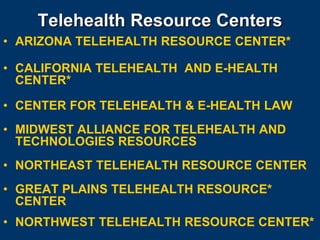 Telehealth Resource Centers
• ARIZONA TELEHEALTH RESOURCE CENTER*

• CALIFORNIA TELEHEALTH AND E-HEALTH
  CENTER*

• CENTER FOR TELEHEALTH & E-HEALTH LAW
• MIDWEST ALLIANCE FOR TELEHEALTH AND
  TECHNOLOGIES RESOURCES
• NORTHEAST TELEHEALTH RESOURCE CENTER
• GREAT PLAINS TELEHEALTH RESOURCE*
  CENTER
• NORTHWEST TELEHEALTH RESOURCE CENTER*
 