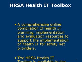 HRSA Health IT Toolbox



 • A comprehensive online
   compilation of health IT
   planning, implementation
   and evaluation resources to
   support the implementation
   of health IT for safety net
   providers.

 • The HRSA Health IT            17
 
