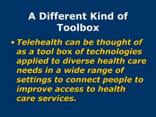 A Different Kind of
          Toolbox
• Telehealth can be thought of
  as a tool box of technologies
  applied to diverse health care
  needs in a wide range of
  settings to connect people to
  improve access to health
  care services.
 