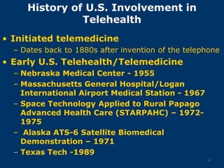 History of U.S. Involvement in
               Telehealth
• Initiated telemedicine
  – Dates back to 1880s after invention of the telephone
• Early U.S. Telehealth/Telemedicine
  – Nebraska Medical Center - 1955
  – Massachusetts General Hospital/Logan
    International Airport Medical Station - 1967
  – Space Technology Applied to Rural Papago
    Advanced Health Care (STARPAHC) – 1972-
    1975
  – Alaska ATS-6 Satellite Biomedical
    Demonstration – 1971
  – Texas Tech -1989
                                                     6
 