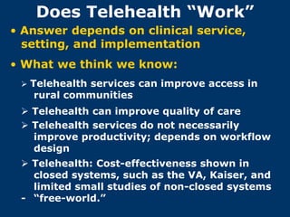 Does Telehealth “Work”
• Answer depends on clinical service,
  setting, and implementation
• What we think we know:
  Telehealth services can improve access in
   rural communities
  Telehealth can improve quality of care
  Telehealth services do not necessarily
   improve productivity; depends on workflow
   design
  Telehealth: Cost-effectiveness shown in
   closed systems, such as the VA, Kaiser, and
   limited small studies of non-closed systems
 - “free-world.”
 