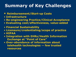 Summary of Key Challenges
•  Reimbursement/Start-up Costs
• Infrastructure
• Re-engineering Practice/Clinical Acceptance
• Evaluating cost/effectiveness, value-added
• Financial Sustainability
• Licensure/credentialing/scope of practice
• HIPAA
• Integration with EHRs/Health Information
   Exchange at “Point of Care”
• Over-abundance of information about
   telehealth technologies -- few trusted
   resources
 
