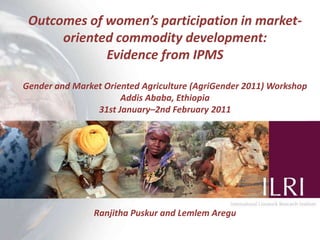 Outcomes of women’s participation in market-oriented commodity development:  Evidence from IPMS Gender and Market Oriented Agriculture (AgriGender 2011) Workshop Addis Ababa, Ethiopia 31st January–2nd February 2011 Ranjitha Puskur and Lemlem Aregu 