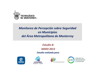 Monitoreo	
  de	
  Percepción	
  sobre	
  Seguridad	
  
en	
  Municipios	
  	
  
del	
  Área	
  Metropolitana	
  de	
  Monterrey	
  	
  
Estudio	
  8:	
  
MAYO	
  2013	
  
Estudio	
  realizado	
  para:	
  
 