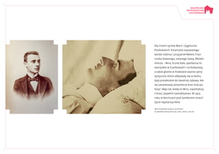 Dla trzech synów Marii i Zygmunta
Pusłowskich: Emanuela nazywanego
wśród rodziny i przyjaciół Nelem, Fran-
ciszka Xawerego, zwanego Sawą, Włodzi-
mierza – Mira, liczne bale, spotkania to-
warzyskie w Czarkowach i na Kolejowej,
a także głośne w Krakowie seanse spiry-
tystyczne, które odbywały się w domu,
były pretekstem do świetnej zabawy. Ale
tej sielankowej atmosferze kres miał po-
łożyć 1899 rok, kiedy to Miro, najmłodszy
z braci, popełnił samobójstwo. W 1915
roku w Kornicach pod Samborem stracił
życie najstarszy Nelo.
Miro Pusłowski za życia i po śmierci
Ze Zbiorów Specjalnych BJ, sygn. Przyb. 1204/99
 