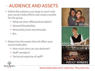 10 |
       AUDIENCE AND ASSETS
• Define the audience you hope to reach with
  your social media efforts and create a profile
  for this group
    • What are their offline/online habits?
    • General likes/dislikes
    • Personality traits and attitudes
    • Etc.

• Determine the assets that will affect your
  social media plan:
    • How much time can you dedicate?
    • Staff members?
    • Technical expertise of staff?



                                Social media tools aren’t really free. They cost time.
 