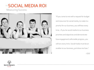 13 |
       SOCIAL MEDIA ROI
 Measuring Success

                          “If you come to me with a request for budget

                          and resources for social media, to make it a

                          priority for our business, you will lose every

                          time…If you tie social media to our business

                          priorities and objectives and demonstrate

                          how engagement will enable progress, you

                          will win every time. Social media must be an

                          enabler to our business, just show me how.”

                                                                    - CEO
 