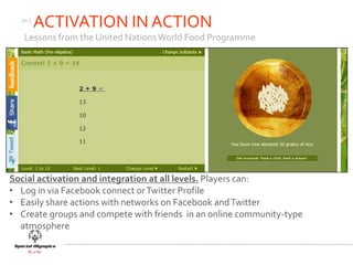 20 |
         ACTIVATION IN ACTION
   Lessons from the United Nations World Food Programme




Social activation and integration at all levels. Players can:
• Log in via Facebook connect or Twitter Profile
• Easily share actions with networks on Facebook and Twitter
• Create groups and compete with friends in an online community-type
  atmosphere
 