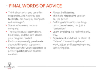 26 |
       FINAL WORDS OF ADVICE
• Think about what you can offer       • Always be listening.
  supporters, and how you can          • The more responsive you can
  facilitate, not how you can “push      be, the better.
  out messages”.                       • Building relationships is a long-
• Speak as humans, not as a              term commitment, not just a
  company.                               “campaign.”
• There are natural storytellers.      • Learn by doing. It’s really the only
  Find them, and the best stories        way.
  your program can tell.               • Experiment and don’t be afraid of
• Find someone really passionate         “failure”. If something doesn’t
  about talking with supporters.         work, adjust and keep trying or try
• Create ways for your supporters to     something else.
  actively participate in content
  creation.
 