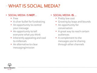 3|
     WHAT IS SOCIAL MEDIA?
• SOCIAL MEDIA IS NOT…                 • SOCIAL MEDIA IS …
   • Free                                 • Pretty low cost
   • A silver bullet for fundraising      • Growing by leaps and bounds
   • An opportunity to control            • An opportunity for
     your message                           conversation
   • An opportunity to tell               • A great way to reach certain
     everyone what you think                audiences
   • Inherently appealing and cool        • A complement to the
     to millenials                          messages you’re sharing
   • An alternative to clear                through other channels
     messaging/mission
 