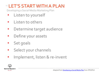 8|
     LET’S START WITH A PLAN
Developing a Social Media Marketing Plan
 •     Listen to yourself
 •     Listen to others
 •     Determine target audience
 •     Define your assets
 •     Set goals
 •     Select your channels
 •     Implement, listen & re-invent

                                      Adapted from Developing a Social Media Plan from ifPEOPLE
 
