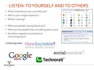 9|
     LISTEN: TO YOURSELF AND TO OTHERS
• What channels do you currently use?
• Who is your target audience?
• What’s missing?

• What are people saying about you?
• Who are the people that are talking about you?
• Are there negative comments or
  misconceptions?

Listening tools:
 