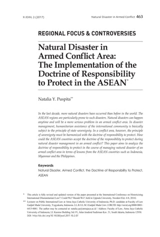 Natural Disaster in Armed Conflict 463X JEAIL 2 (2017)
Natalia Y. Puspita∗∗
In the last decade, more natural disasters have occurred than before in the world. The
ASEAN regions are particularly prone to such disasters. Natural disasters can happen
anytime and will be a more serious problem in an armed conflict area. In disaster
management, humanitarian assistance of the international community is basically
subject to the principle of state sovereignty. In a conflict area, however, the principle
of sovereignty must be harmonized with the doctrine of responsibility to protect. How
could the ASEAN countries accept the doctrine of the responsibility to protect during
natural disaster management in an armed conflict? This paper aims to analyze the
doctrine of responsibility to protect in the course of managing natural disaster of an
armed conflict area in terms of lessons from the ASEAN countries such as Indonesia,
Myanmar and the Philippines.
Keywords
Natural Disaster, Armed Conflict, the Doctrine of Responsibility to Protect,
ASEAN
Natural Disaster in
Armed Conflict Area:
The Implementation of the
Doctrine of Responsibility
to Protect in the ASEAN
∗
∗	
This article is fully revised and updated version of the paper presented at the International Conference on Historicising
International(Humanitarian)Law?:CouldWe?ShouldWe?,heldinUppsalaUniversity,Sweden(Oct.6-8,2016).
∗∗	 Lecturer on Public International Law at Atma Jaya Catholic University of Indonesia; Ph.D. candidate at Faculty of Law
GadjahMadaUniversity,Yogyakarta,Indonesia.LL.B./LL.M.(GadjahMadaUniv.)ORCID:http://orcid.org/0000-0001-
6415-0081. The author may be contacted at: natalia.yp@atmajaya.ac.id / Address: Faculty of Law, Atma Jaya Catholic
UniversityofIndonesia,I.J.KasimoBuilding3rd.Fl.,JalanJenderalSudirmanKav.51,SouthJakarta,Indonesia12930.
DOI: http://dx.doi.org/10.14330/jeail.2017.10.2.07
REGIONAL FOCUS & CONTROVERSIES
 