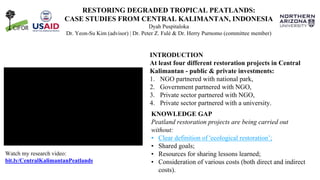 RESTORING DEGRADED TROPICAL PEATLANDS:
CASE STUDIES FROM CENTRAL KALIMANTAN, INDONESIA
Dyah Puspitaloka
Dr. Yeon-Su Kim (advisor) | Dr. Peter Z. Fulé & Dr. Herry Purnomo (committee member)
KNOWLEDGE GAP
Peatland restoration projects are being carried out
without:
• Clear definition of 'ecological restoration’;
• Shared goals;
• Resources for sharing lessons learned;
• Consideration of various costs (both direct and indirect
costs).
Watch my research video:
bit.ly/CentralKalimantanPeatlands
INTRODUCTION
At least four different restoration projects in Central
Kalimantan - public & private investments:
1. NGO partnered with national park,
2. Government partnered with NGO,
3. Private sector partnered with NGO,
4. Private sector partnered with a university.
 