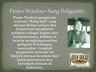 Puspo Wardoyo pengusaha
 restoran “Wong Solo” yang
 merasa dirinya sukses dan
   berprestasi menikmati
poligami sebagai bagian dari
 kesuksesannya. Bahkan ia
 berniat mengkampanyekan
    poligami di kalangan
    masyarakat. Langkah
   pengusaha restoran ini
banyak menuai kecaman dari
    kaum perempuan dan
    kelompok feminis di
         Indonesia.
 