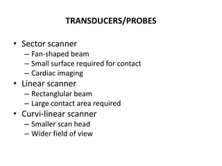 TRANSDUCERS/PROBES
• Sector scanner
– Fan-shaped beam
– Small surface required for contact
– Cardiac imaging
• Linear scanner
– Rectanglular beam
– Large contact area required
• Curvi-linear scanner
– Smaller scan head
– Wider field of view
 