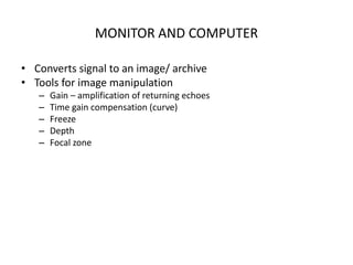MONITOR AND COMPUTER
• Converts signal to an image/ archive
• Tools for image manipulation
– Gain – amplification of returning echoes
– Time gain compensation (curve)
– Freeze
– Depth
– Focal zone
 