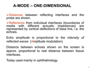 16
A-MODE – ONE-DIMENSIONAL
Distances between reflecting interfaces and the
probe are shown.
Reflections from individual interfaces (boundaries of
media with different acoustic impedances) are
represented by vertical deflections of base line, i.e. the
echoes.
Echo amplitude is proportional to the intensity of
reflected waves (Amplitude modulation)
Distance between echoes shown on the screen is
approx. proportional to real distance between tissue
interfaces.
Today used mainly in ophthalmology.
 