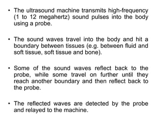 • The ultrasound machine transmits high-frequency
(1 to 12 megahertz) sound pulses into the body
using a probe.
• The sound waves travel into the body and hit a
boundary between tissues (e.g. between fluid and
soft tissue, soft tissue and bone).
• Some of the sound waves reflect back to the
probe, while some travel on further until they
reach another boundary and then reflect back to
the probe.
• The reflected waves are detected by the probe
and relayed to the machine.
 