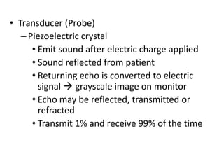 • Transducer (Probe)
–Piezoelectric crystal
• Emit sound after electric charge applied
• Sound reflected from patient
• Returning echo is converted to electric
signal  grayscale image on monitor
• Echo may be reflected, transmitted or
refracted
• Transmit 1% and receive 99% of the time
 